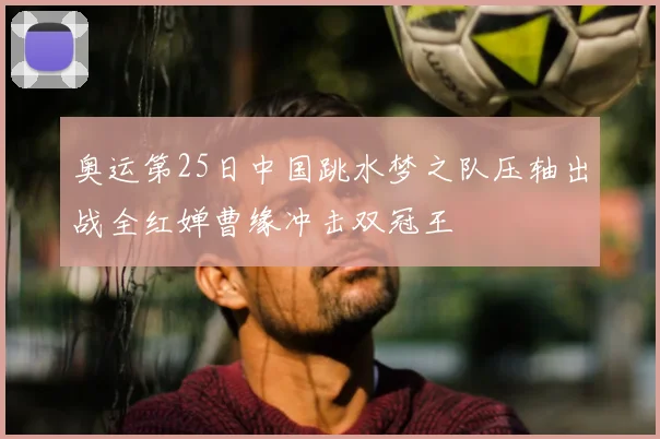 奥运第25日中国跳水梦之队压轴出战全红婵曹缘冲击双冠王