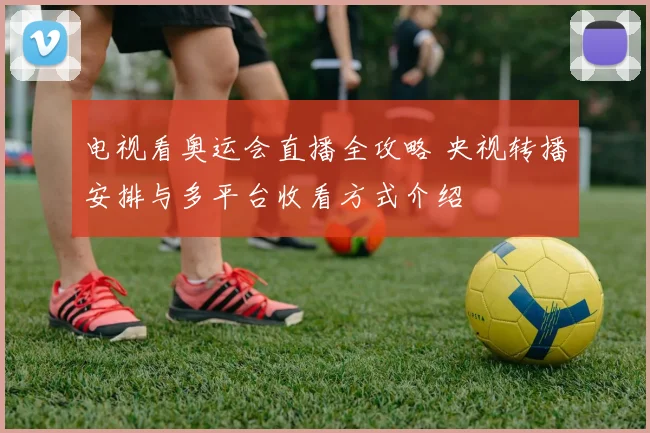 电视看奥运会直播全攻略 央视转播安排与多平台收看方式介绍