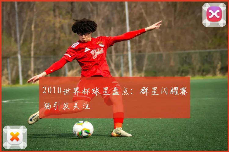 2010世界杯球星盘点:群星闪耀赛场引发关注