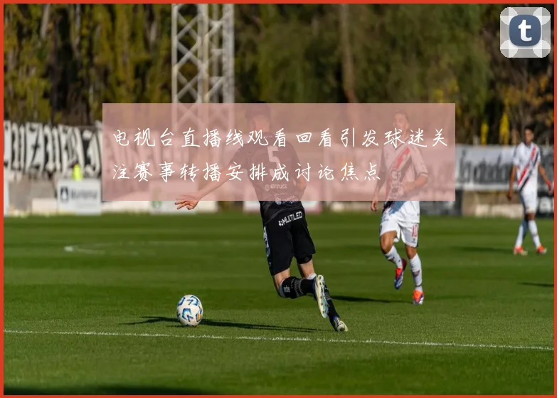 电视台直播线观看回看引发球迷关注赛事转播安排成讨论焦点