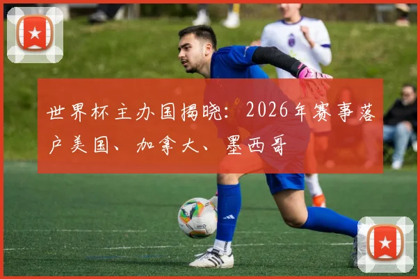 世界杯主办国揭晓:2026年赛事落户美国、加拿大、墨西哥
