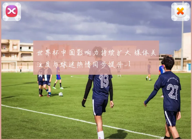 世界杯中国影响力持续扩大 媒体关注度与球迷热情同步提升_1