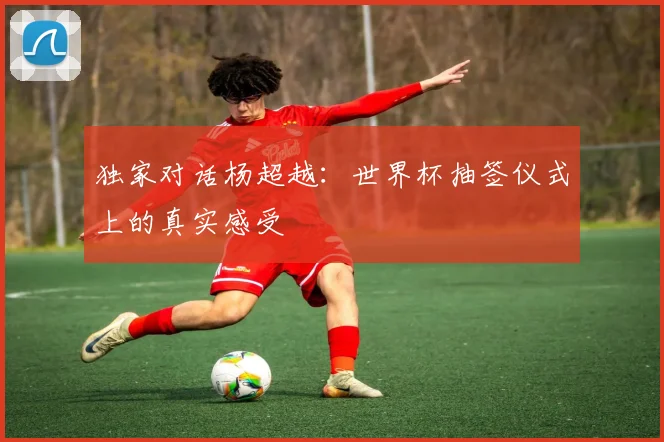 独家对话杨超越：世界杯抽签仪式上的真实感受