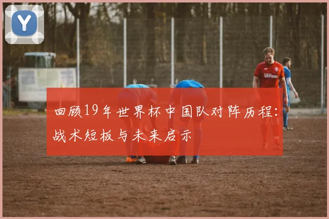回顾19年世界杯中国队对阵历程：战术短板与未来启示