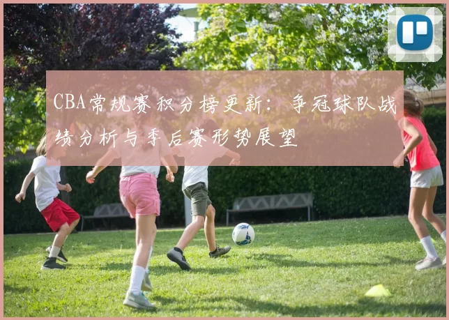 CBA常规赛积分榜更新：争冠球队战绩分析与季后赛形势展望