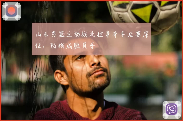 山东男篮主场战北控争夺季后赛席位，防线成胜负手