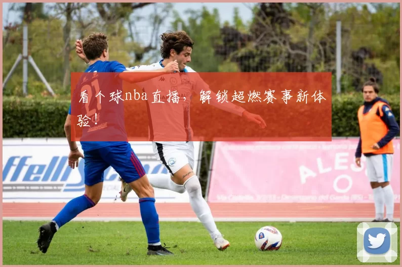 看个球nba直播，解锁超燃赛事新体验！