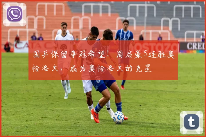 国乒保留争冠希望！周启豪5连胜奥恰洛夫，成为奥恰洛夫的克星