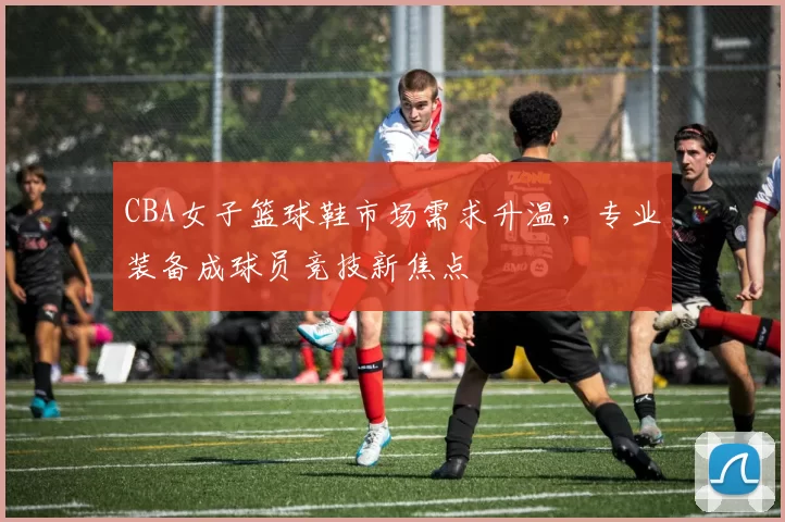 CBA女子篮球鞋市场需求升温，专业装备成球员竞技新焦点
