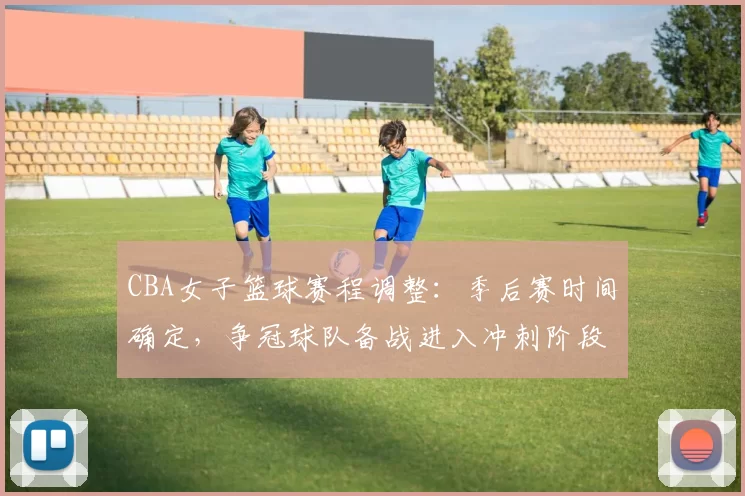 CBA女子篮球赛程调整：季后赛时间确定，争冠球队备战进入冲刺阶段