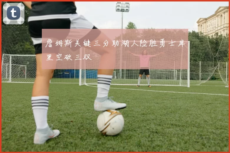 詹姆斯关键三分助湖人险胜勇士库里空砍三双