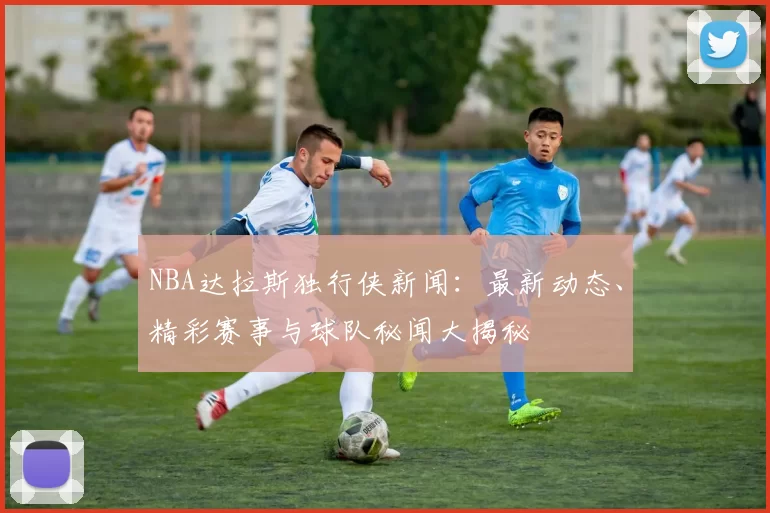 NBA达拉斯独行侠新闻：最新动态、精彩赛事与球队秘闻大揭秘