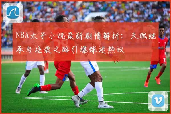 NBA太子小说最新剧情解析：天赋继承与逆袭之路引爆球迷热议