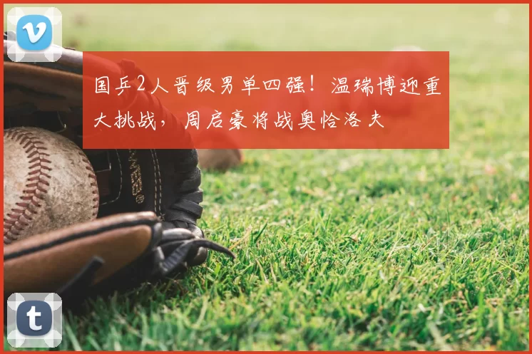 国乒2人晋级男单四强！温瑞博迎重大挑战，周启豪将战奥恰洛夫