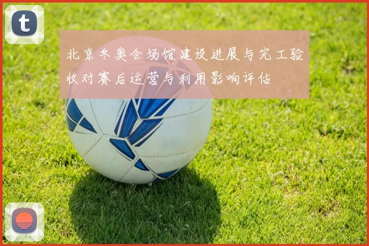 北京冬奥会场馆建设进展与完工验收对赛后运营与利用影响评估