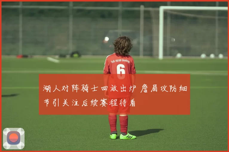 湖人对阵骑士回放出炉 詹眉攻防细节引关注后续赛程待看