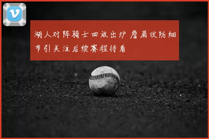 湖人对阵骑士回放出炉 詹眉攻防细节引关注后续赛程待看