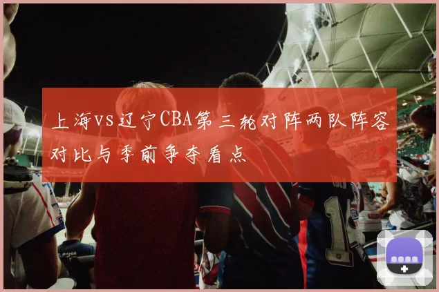 上海vs辽宁CBA第三轮对阵两队阵容对比与季前争夺看点