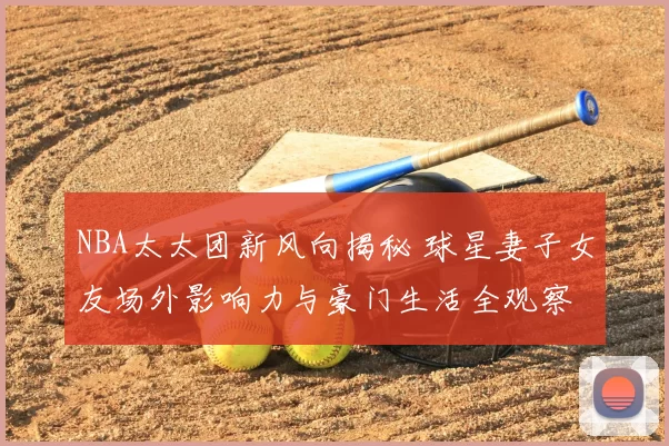 NBA太太团新风向揭秘 球星妻子女友场外影响力与豪门生活全观察
