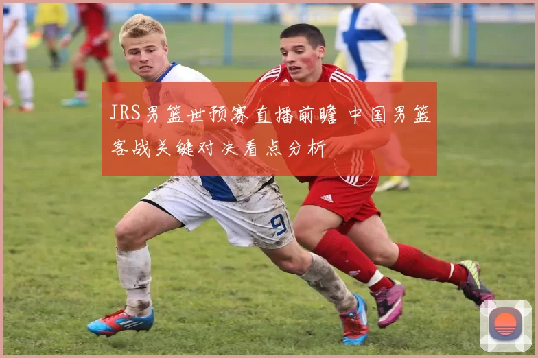 JRS男篮世预赛直播前瞻 中国男篮客战关键对决看点分析