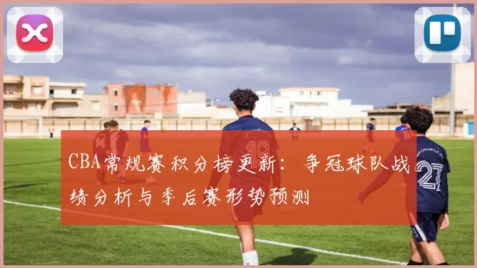 CBA常规赛积分榜更新：争冠球队战绩分析与季后赛形势预测