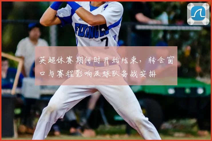 英超休赛期何时开始结束，转会窗口与赛程影响及球队备战安排