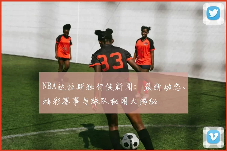NBA达拉斯独行侠新闻：最新动态、精彩赛事与球队秘闻大揭秘