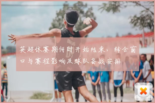 英超休赛期何时开始结束,转会窗口与赛程影响及球队备战安排