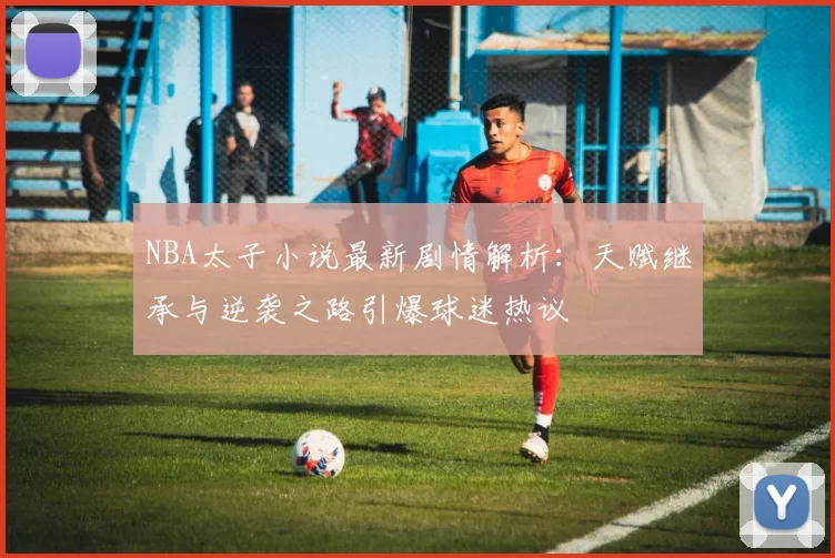 NBA太子小说最新剧情解析：天赋继承与逆袭之路引爆球迷热议
