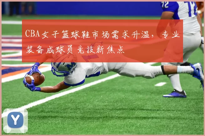 CBA女子篮球鞋市场需求升温，专业装备成球员竞技新焦点