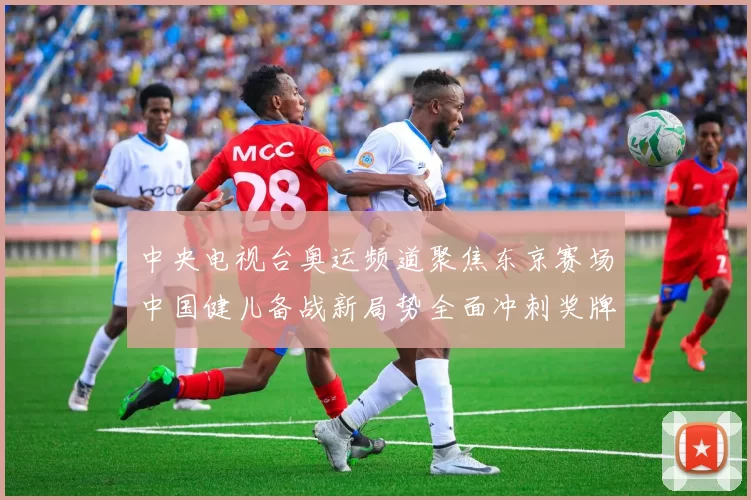 中央电视台奥运频道聚焦东京赛场中国健儿备战新局势全面冲刺奖牌