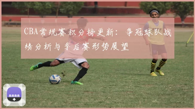 CBA常规赛积分榜更新：争冠球队战绩分析与季后赛形势展望