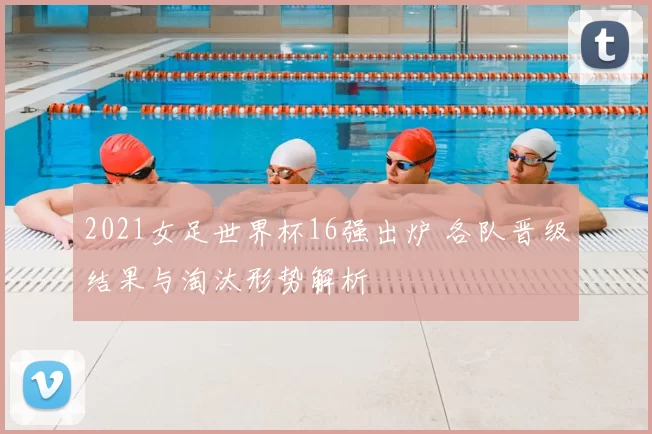 2021女足世界杯16强出炉 各队晋级结果与淘汰形势解析