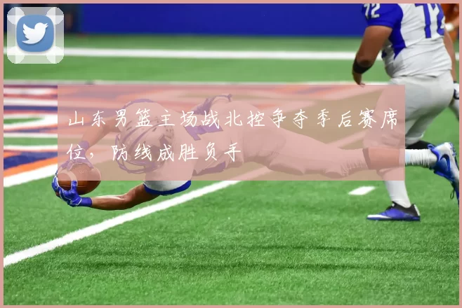 山东男篮主场战北控争夺季后赛席位，防线成胜负手