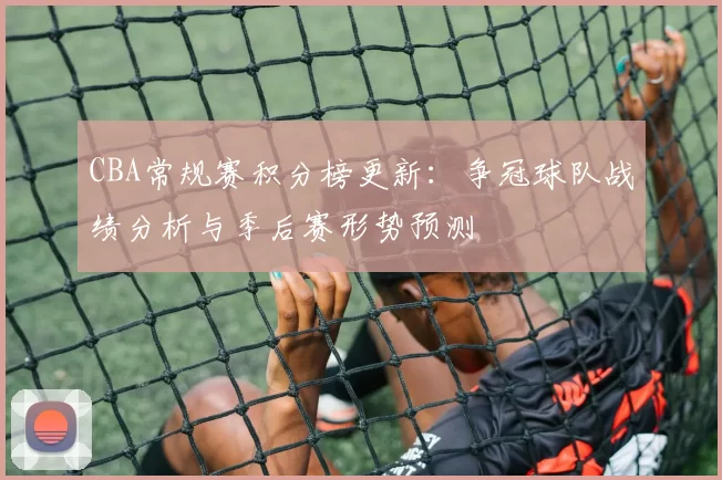 CBA常规赛积分榜更新：争冠球队战绩分析与季后赛形势预测