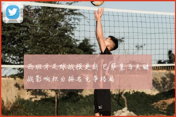 西班牙足球战报更新 巴萨皇马关键战影响积分排名竞争格局